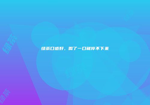 绿茶口感好，喝了一口就停不下来