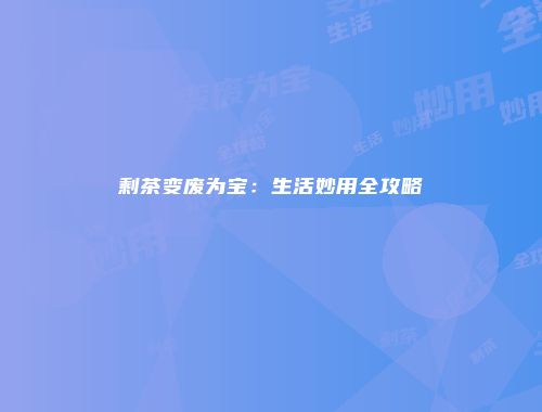 剩茶变废为宝：生活妙用全攻略
