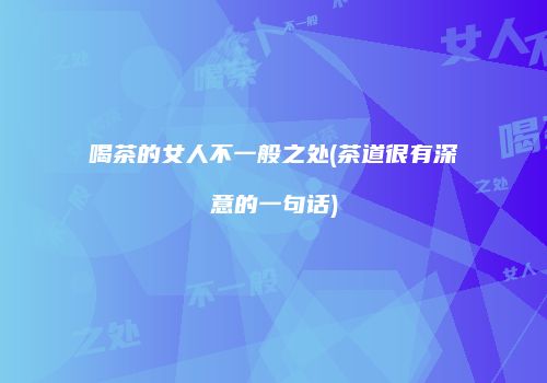 喝茶的女人不一般之处(茶道很有深意的一句话)