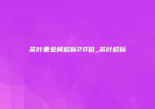 茶叶重金属超标20倍_茶叶超标
