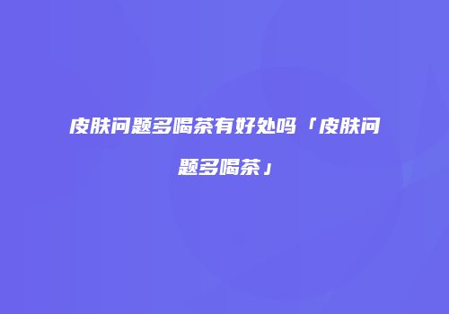 皮肤问题多喝茶有好处吗「皮肤问题多喝茶」