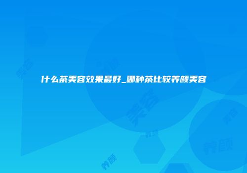什么茶美容效果最好_哪种茶比较养颜美容