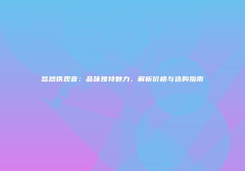 悠然铁观音：品味独特魅力，解析价格与选购指南
