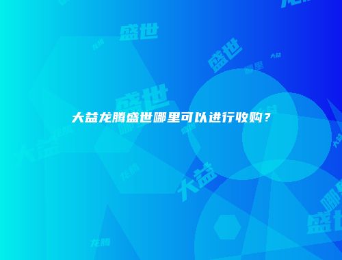 大益龙腾盛世哪里可以进行收购？