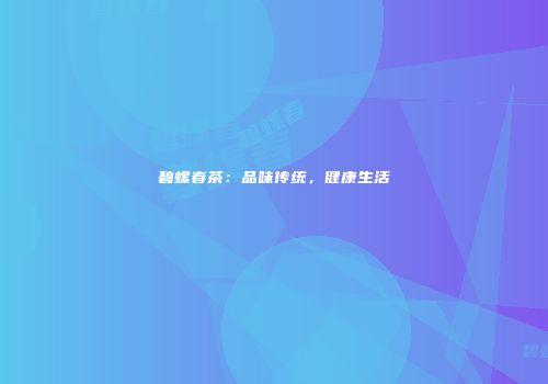 碧螺春茶：品味传统，健康生活