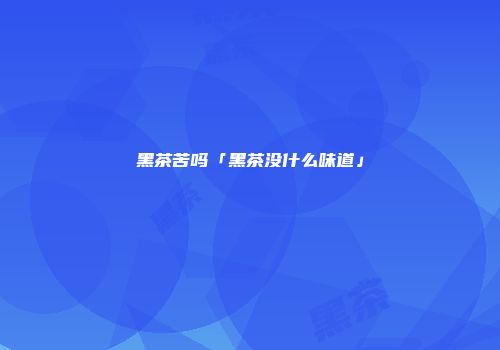 黑茶苦吗「黑茶没什么味道」