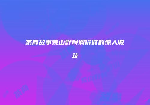 茶商故事荒山野岭调价时的惊人收获
