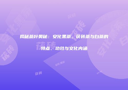 揭秘茶叶奥秘：安化黑茶、茯砖茶与白茶的特点、功效与文化内涵
