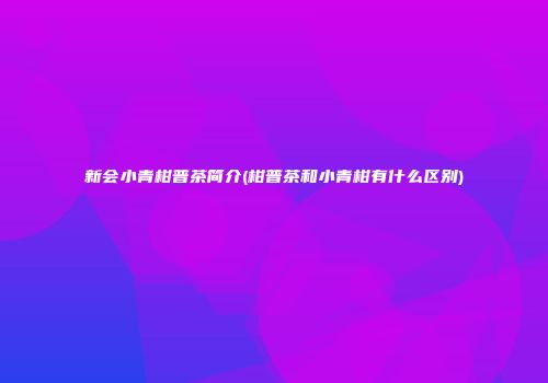 新会小青柑普茶简介(柑普茶和小青柑有什么区别)