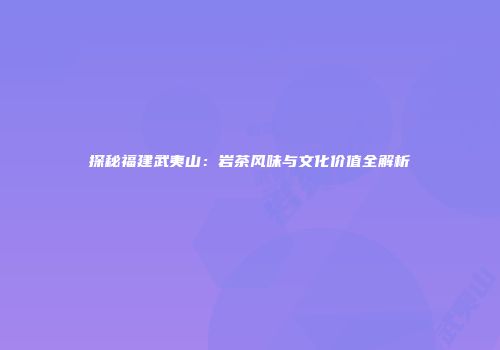 探秘福建武夷山：岩茶风味与文化价值全解析
