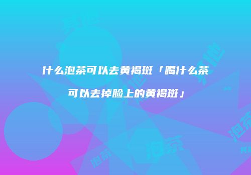 什么泡茶可以去黄褐斑「喝什么茶可以去掉脸上的黄褐斑」