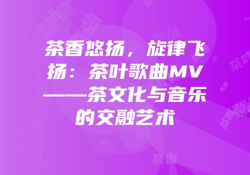 茶香悠扬，旋律飞扬：茶叶歌曲MV——茶文化与音乐的交融艺术
