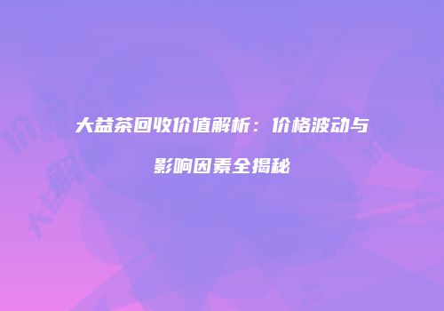 大益茶回收价值解析：价格波动与影响因素全揭秘