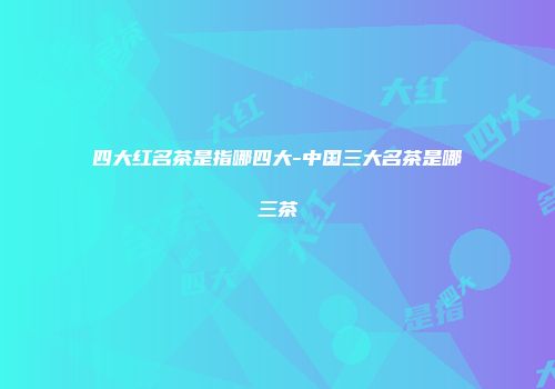 四大红名茶是指哪四大-中国三大名茶是哪三茶
