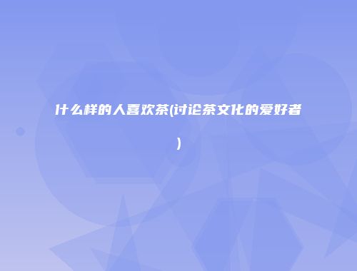 什么样的人喜欢茶(讨论茶文化的爱好者)