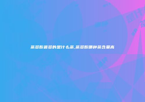 茶多酚最多的是什么茶,茶多酚哪种茶含量高