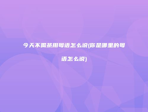今天不喝茶用粤语怎么说(你是哪里的粤语怎么说)
