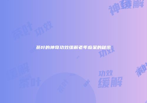 茶叶的神奇功效缓解老年痴呆的秘密