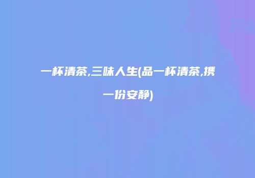 一杯清茶,三味人生(品一杯清茶,携一份安静)