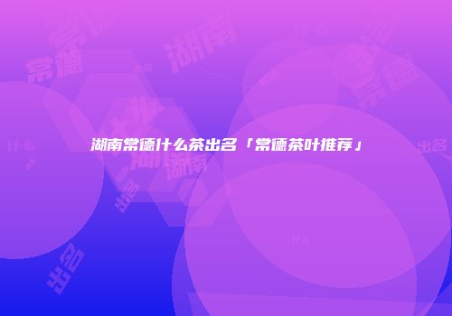 湖南常德什么茶出名「常德茶叶推荐」