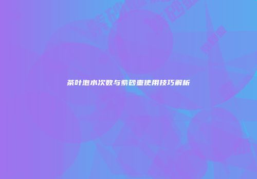 茶叶泡水次数与紫砂壶使用技巧解析