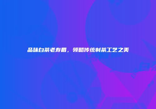 品味白茶老寿眉，领略传统制茶工艺之美