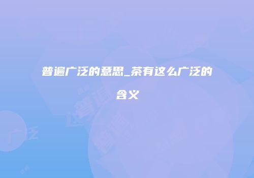 普遍广泛的意思_茶有这么广泛的含义