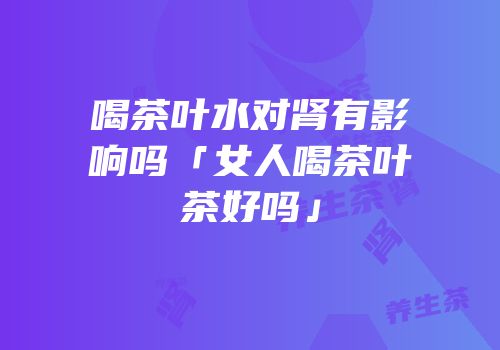 喝茶叶水对肾有影响吗「女人喝茶叶茶好吗」