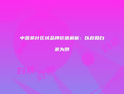 中国茶叶区域品牌价值解析：以政和白茶为例