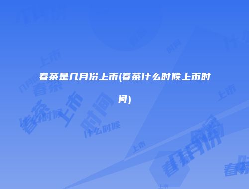 春茶是几月份上市(春茶什么时候上市时间)