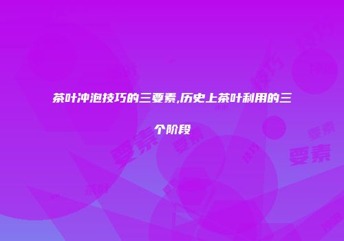 茶叶冲泡技巧的三要素,历史上茶叶利用的三个阶段