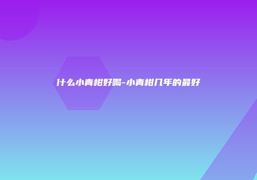 什么小青柑好喝-小青柑几年的最好