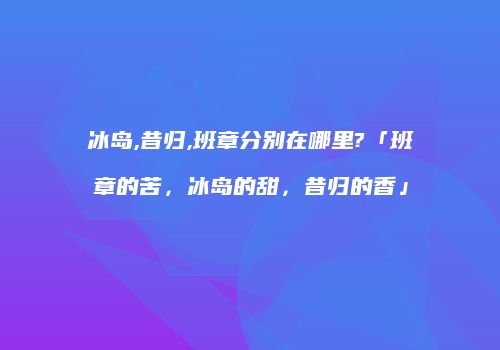 冰岛,昔归,班章分别在哪里?「班章的苦，冰岛的甜，昔归的香」