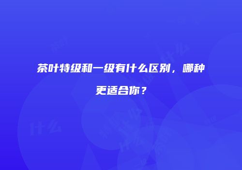 茶叶特级和一级有什么区别，哪种更适合你？