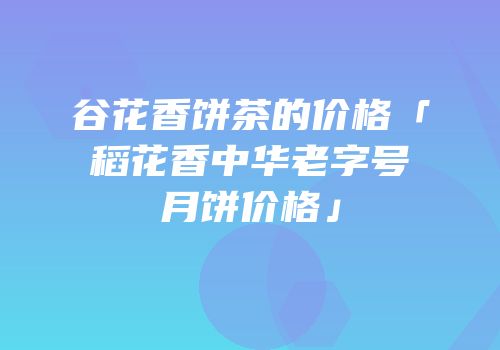 谷花香饼茶的价格「稻花香中华老字号月饼价格」