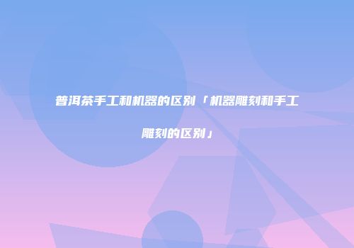 普洱茶手工和机器的区别「机器雕刻和手工雕刻的区别」