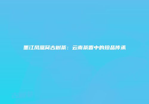 墨江凤凰窝古树茶：云南茶香中的珍品传承