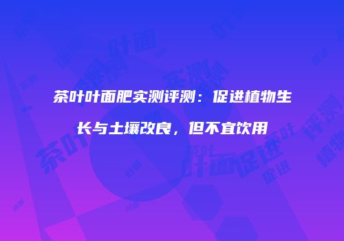 茶叶叶面肥实测评测：促进植物生长与土壤改良，但不宜饮用