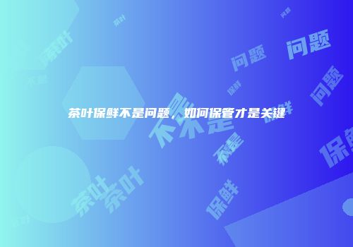 茶叶保鲜不是问题，如何保管才是关键
