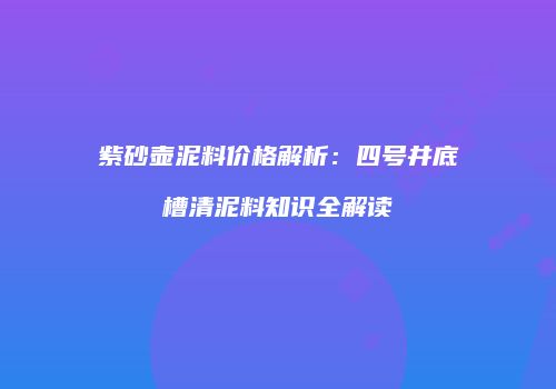 紫砂壶泥料价格解析：四号井底槽清泥料知识全解读