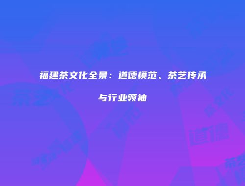 福建茶文化全景：道德模范、茶艺传承与行业领袖