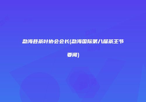 勐海县茶叶协会会长(勐海国际第八届茶王节要闻)