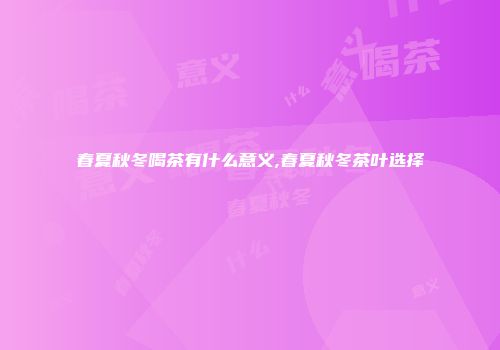 春夏秋冬喝茶有什么意义,春夏秋冬茶叶选择