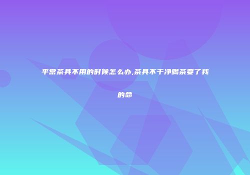 平常茶具不用的时候怎么办,茶具不干净喝茶要了我的命