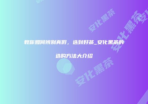 教你如何辨别真假，选到好茶_安化黑茶的选购方法大介绍