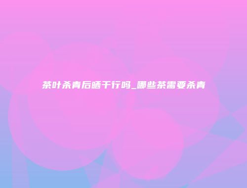 茶叶杀青后晒干行吗_哪些茶需要杀青