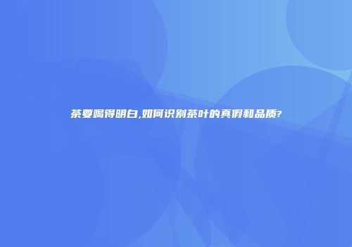茶要喝得明白,如何识别茶叶的真假和品质?