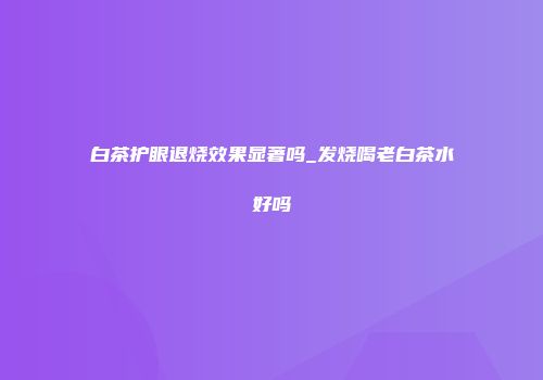 白茶护眼退烧效果显著吗_发烧喝老白茶水好吗
