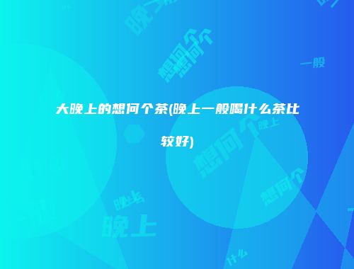大晚上的想何个茶(晚上一般喝什么茶比较好)