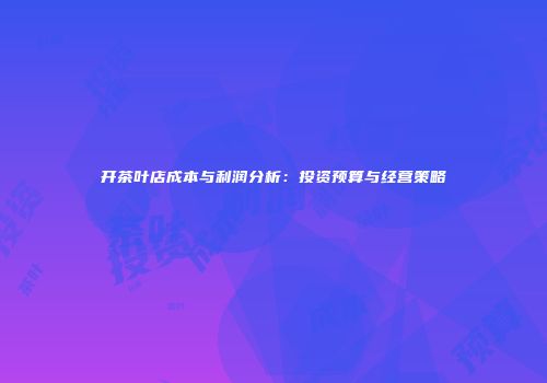 开茶叶店成本与利润分析：投资预算与经营策略